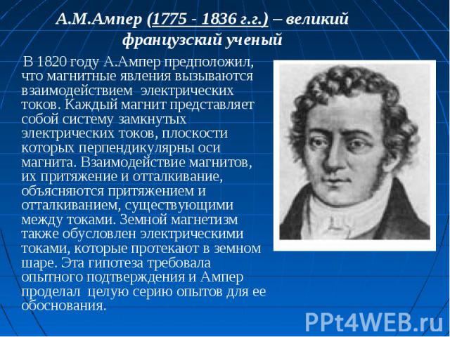 А.М.Ампер (1775 - 1836 г.г.) – великий французский ученый В 1820 году А.Ампер предположил, что магнитные явления вызываются взаимодействием электрических токов. Каждый магнит представляет собой систему замкнутых электрических токов, плоскости которы…
