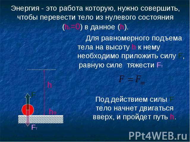 Энергия - это работа которую, нужно совершить, чтобы перевести тело из нулевого состояния (h0=0) в данное (h). Для равномерного подъема тела на высоту h к нему необходимо приложить силу F,равную силе тяжести FТ Под действием силы F тело начнет двига…
