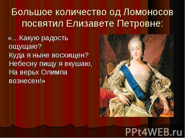 Большое количество од Ломоносов посвятил Елизавете Петровне: «…Какую радость ощущаю? Куда я ныне восхищен? Небесну пищу я вкушаю, На верьх Олимпа вознесен!»