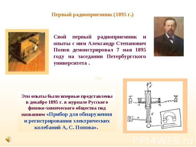 Первый радиоприемник (1895 г.) Свой первый радиоприемник и опыты с ним Александр Степанович Попов демонстрировал 7 мая 1895 году на заседании Петербургского университета .Эти опыты были впервые представлены в декабре 1895 г. в журнале Русского физик…