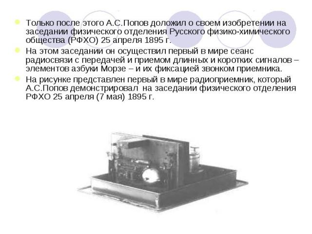 Только после этого А.С.Попов доложил о своем изобретении на заседании физического отделения Русского физико-химического общества (РФХО) 25 апреля 1895 г. На этом заседании он осуществил первый в мире сеанс радиосвязи с передачей и приемом длинных и …