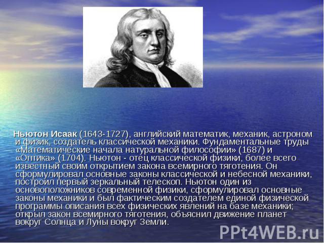 Ньютон Исаак (1643-1727), английский математик, механик, астроном и физик, создатель классической механики. Фундаментальные труды «Математические начала натуральной философии» (1687) и «Оптика» (1704). Ньютон - отец классической физики, более всего …