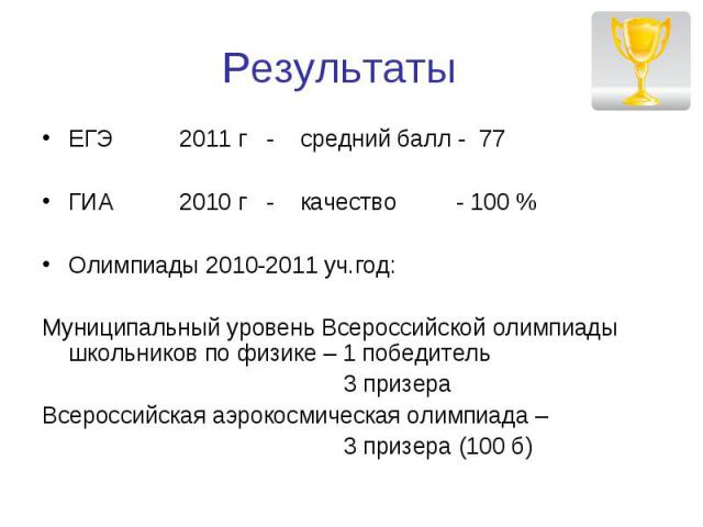 Результаты ЕГЭ 2011 г - средний балл - 77ГИА 2010 г - качество - 100 %Олимпиады 2010-2011 уч.год:Муниципальный уровень Всероссийской олимпиады школьников по физике – 1 победитель 3 призераВсероссийская аэрокосмическая олимпиада – 3 призера (100 б)