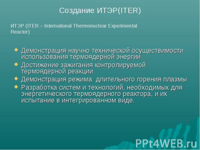Создание ИТЭР(ITER) ИТЭР (ITER – International Thermonuclear Experimental Reactor) Демонстрация научно технической осуществимости использования термоядерной энергииДостижение зажигания контролируемой термоядерной реакции Демонстрация режима длительн…