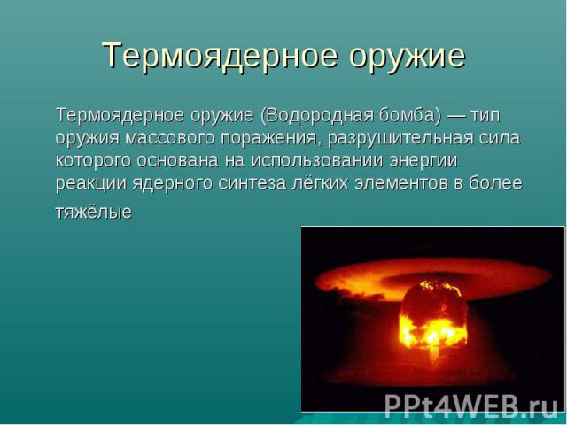 Термоядерное оружие Термоядерное оружие (Водородная бомба) — тип оружия массового поражения, разрушительная сила которого основана на использовании энергии реакции ядерного синтеза лёгких элементов в более тяжёлые