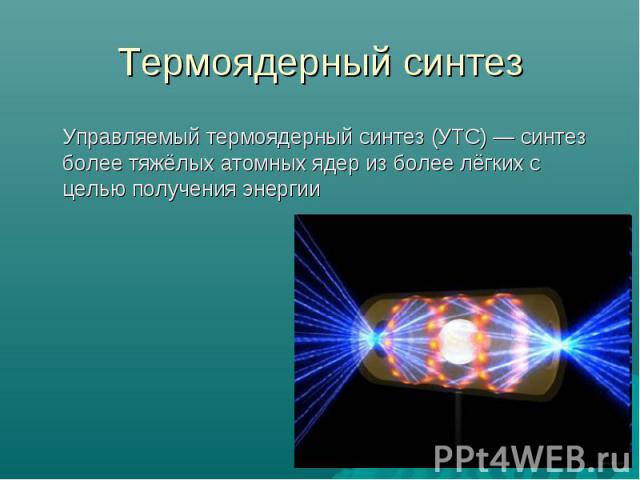 Термоядерный синтез Управляемый термоядерный синтез (УТС) — синтез более тяжёлых атомных ядер из более лёгких с целью получения энергии