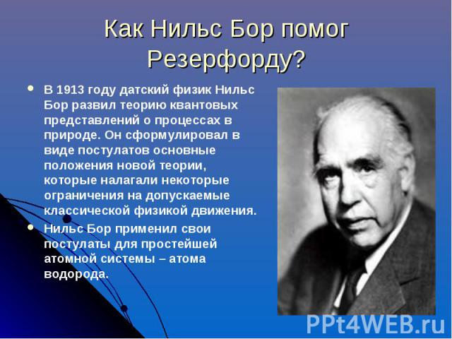 Как Нильс Бор помог Резерфорду? В 1913 году датский физик Нильс Бор развил теорию квантовых представлений о процессах в природе. Он сформулировал в виде постулатов основные положения новой теории, которые налагали некоторые ограничения на допускаемы…