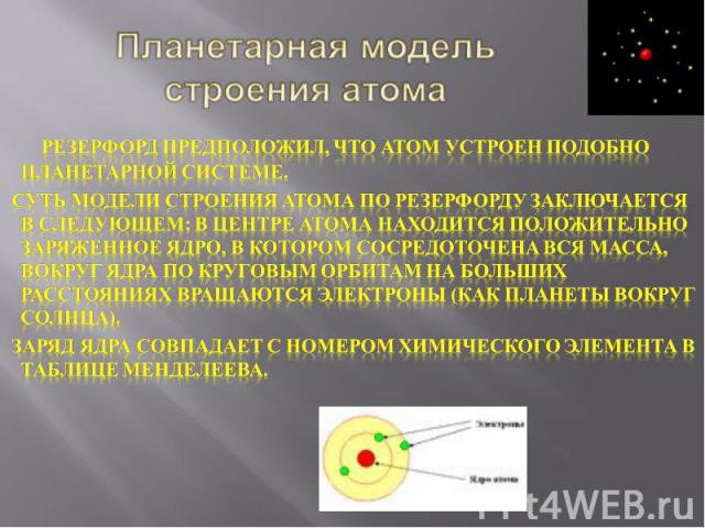 Планетарная модель строения атома      Резерфорд предположил, что атом устроен подобно планетарной системе. Суть модели строения атома по Резерфорду заключается в следующем: в центре атома находится положительно заряженное ядро, в котором сосредоточ…