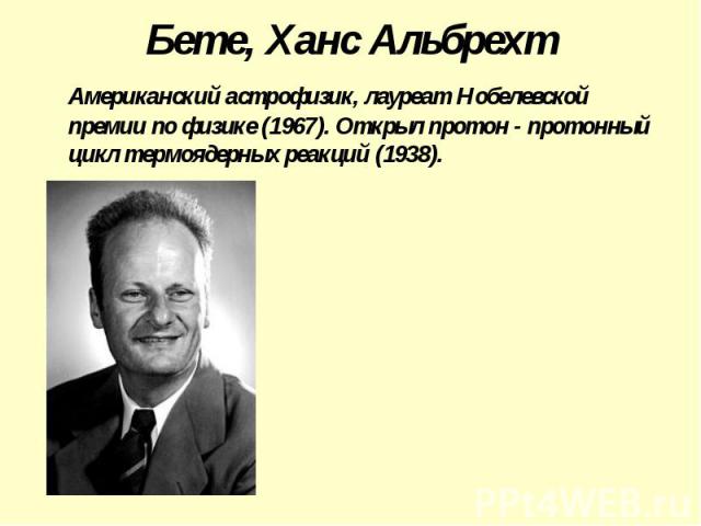 Бете, Ханс Альбрехт Американский астрофизик, лауреат Нобелевской премии по физике (1967). Открыл протон - протонный цикл термоядерных реакций (1938).