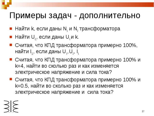 Примеры задач - дополнительно Найти k, если даны N1 и N2 трансформатораНайти U2,, если даны U1 и k.Считая, что КПД трансформатора примерно 100%, найти I2,, если даны U1, U2, I1Считая, что КПД трансформатора примерно 100% и k=4, найти во сколько раз …