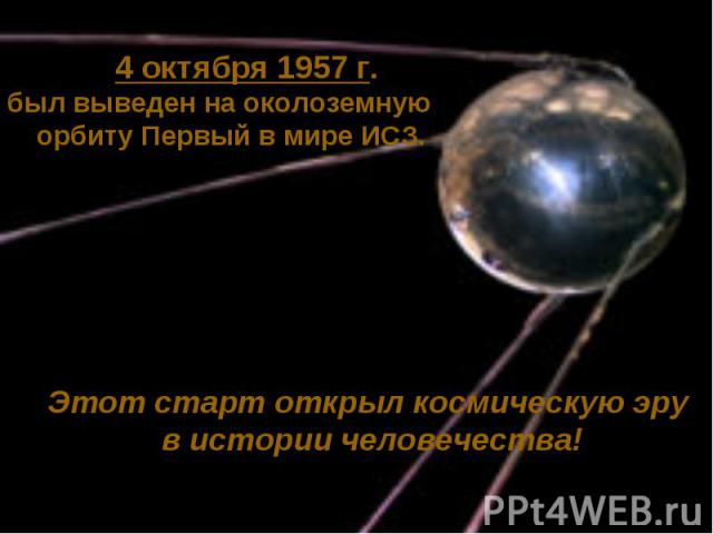 4 октября 1957 г.был выведен на околоземную орбиту Первый в мире ИСЗ.Этот старт открыл космическую эру в истории человечества!
