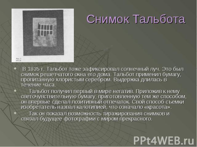 Снимок Тальбота В 1835 г. Тальбот тоже зафиксировал солнечный луч. Это был снимок решетчатого окна его дома. Тальбот применил бумагу, пропитанную хлористым серебром. Выдержка длилась в течение часа. Тальбот получил первый в мире негатив. Приложив к …