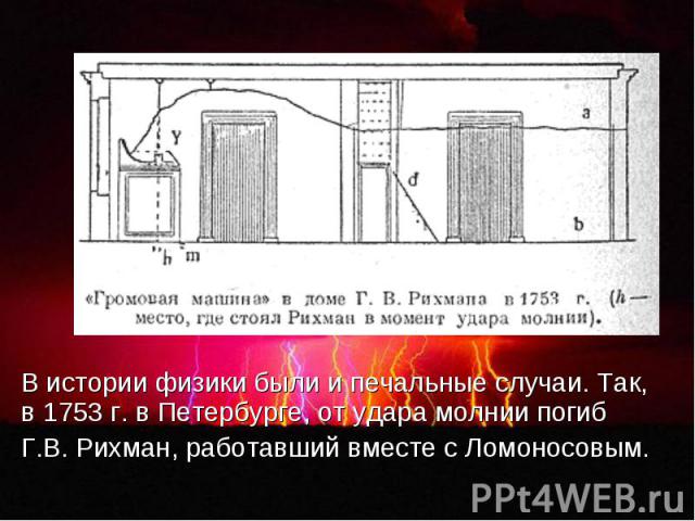 В истории физики были и печальные случаи. Так, в 1753 г. в Петербурге, от удара молнии погиб Г.В. Рихман, работавший вместе с Ломоносовым.