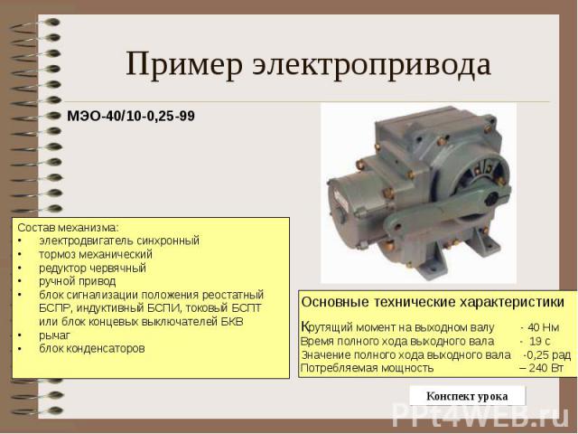 Пример электропривода МЭО-40/10-0,25-99Состав механизма:электродвигатель синхронный тормоз механический редуктор червячный ручной привод блок сигнализации положения реостатный БСПР, индуктивный БСПИ, токовый БСПТ или блок концевых выключателей БКВ р…