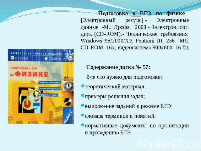 Подготовка к ЕГЭ по физике [Электронный ресурс].- Электронные данные. -М.: Дрофа, 2008.- 1электрон. опт. диск (CD-ROM).- Технические требования: Windows 98/2000/XP, Pentium III, 256 Мб, CD-ROM 16х, видеосистема 800х600, 16 bit Содержание диска № 57:…