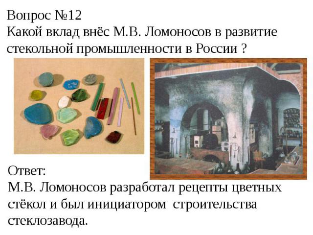 Вопрос №12Какой вклад внёс М.В. Ломоносов в развитие стекольной промышленности в России ?Ответ:М.В. Ломоносов разработал рецепты цветных стёкол и был инициатором строительства стеклозавода.