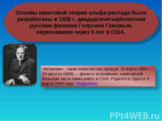Основы квантовой теории альфа-распада были разработаны в 1928 г. двадцатичетырёхлетним русским физиком Георгием Гамовым, переехавшим через 6 лет в США. Антонович , также известен как Джордж (4 марта 1904 — 19 августа 1968) — физик и астрофизик, напи…