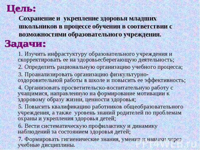 Цель: Сохранение и укрепление здоровья младших школьников в процессе обучения в соответствии с возможностями образовательного учреждения. Задачи:1. Изучить инфрастуктуру образовательного учреждения и скорректировать ее на здоровьесберегающую деятель…