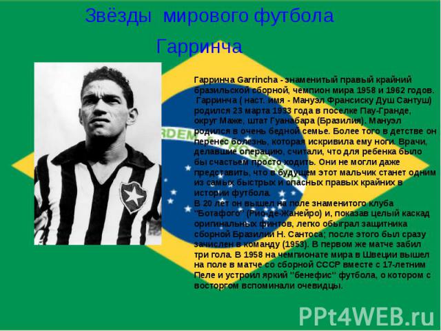Звёзды мирового футболаГарринчаГарринча Garrincha - знаменитый правый крайний бразильской сборной, чемпион мира 1958 и 1962 годов. Гарринча ( наст. имя - Мануэл Франсиску Душ Сантуш) родился 23 марта 1933 года в поселке Пау-Гранде, округ Маже, штат …