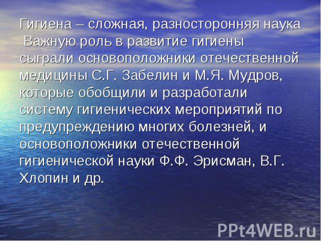 Гигиена – сложная, разносторонняя наука Важную роль в развитие гигиены сыграли основоположники отечественной медицины С.Г. Забелин и М.Я. Мудров, которые обобщили и разработали систему гигиенических мероприятий по предупреждению многих болезней, и о…