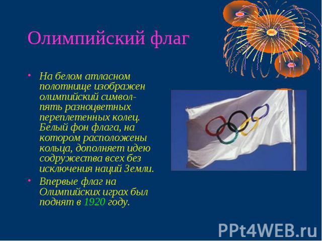 Олимпийский флаг На белом атласном полотнище изображен олимпийский символ- пять разноцветных переплетенных колец. Белый фон флага, на котором расположены кольца, дополняет идею содружества всех без исключения наций Земли. Впервые флаг на Олимпийских…