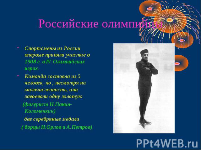 Российские олимпийцы Спортсмены из России впервые приняли участие в 1908 г. в IV Олимпийских играх. Команда состояла из 5 человек, но , несмотря на малочисленность, они завоевали одну золотую (фигурист Н.Панин-Коломенкин) две серебряные медали ( бор…