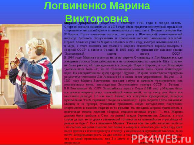 Логвиненко Марина Викторовна Марина Добранчева родилась 1 сентября 1961 года в городе Шахты. Спортом начала заниматься в 1975 году, отдав предпочтение пулевой стрельбе из спортивного малокалиберного и пневматического пистолета. Первым тренером был Ю…