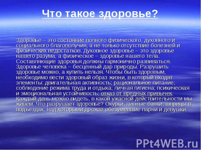 Что такое здоровье? Здоровье – это состояние полного физического, духовного и социального благополучия, а не только отсутствие болезней и физических недостатков. Духовное здоровье – это здоровье нашего разума, а физическое – здоровье нашего тела. Со…