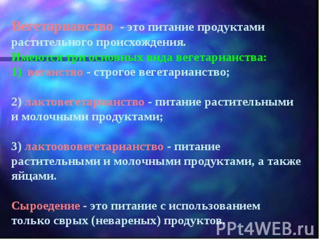 Вегетарианство - это питание продуктами растительного происхождения.Имеются три основных вида вегетарианства:1) веганство - строгое вегетарианство;2) лактовегетарианство - питание растительными и молочными продуктами;3) лактоововегетарианство - пита…