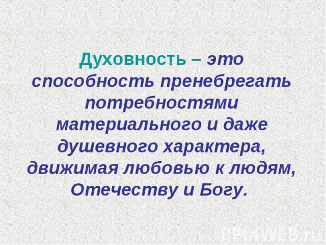 Духовность – это способность пренебрегать потребностями материального и даже душевного характера, движимая любовью к людям, Отечеству и Богу.