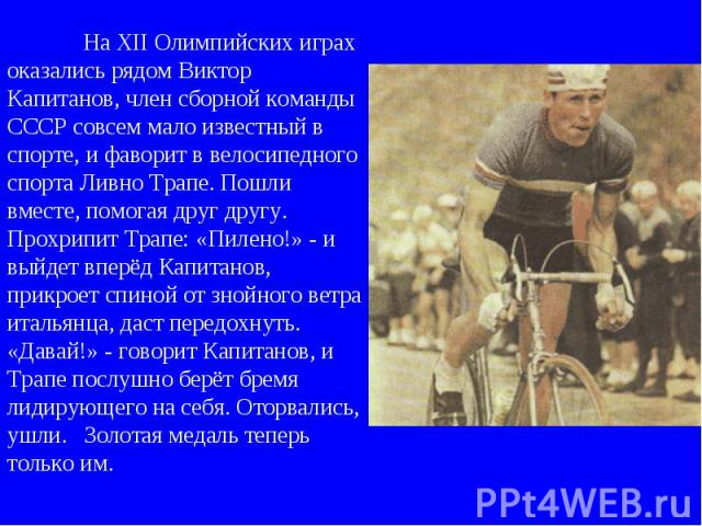 На XII Олимпийских играх оказались рядом Виктор Капитанов, член сборной команды СССР совсем мало известный в спорте, и фаворит в велосипедного спорта Ливно Трапе. Пошли вместе, помогая друг другу. Прохрипит Трапе: «Пилено!» - и выйдет вперёд Капитан…