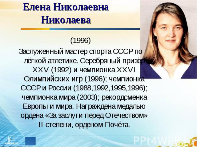 Елена Николаевна Николаева (1996)Заслуженный мастер спорта СССР по лёгкой атлетике. Серебряный призёр XXV (1992) и чемпионка XXVI Олимпийских игр (1996); чемпионка СССР и России (1988,1992,1995,1996); чемпионка мира (2003); рекордсменка Европы и мир…