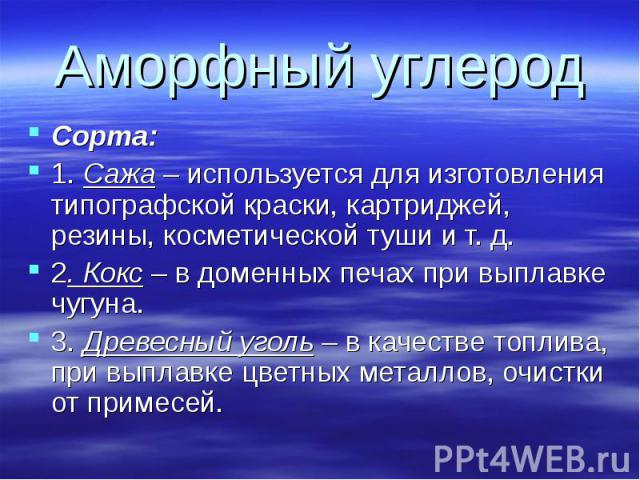 Аморфный углерод Сорта:1. Сажа – используется для изготовления типографской краски, картриджей, резины, косметической туши и т. д.2. Кокс – в доменных печах при выплавке чугуна.3. Древесный уголь – в качестве топлива, при выплавке цветных металлов, …