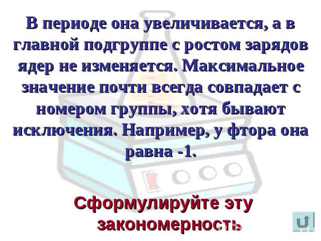 В периоде она увеличивается, а в главной подгруппе с ростом зарядов ядер не изменяется. Максимальное значение почти всегда совпадает с номером группы, хотя бывают исключения. Например, у фтора она равна -1. Сформулируйте эту закономерность