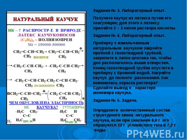 Задание № 3. Лабораторный опыт.Получите каучук из латекса путем его коагуляции; для этого к латексу прилейте 2 – 3 капли раствора кислоты.Задание № 4. Лабораторный опыт.Пробирку с измельченным натуральным каучуком закройте пробкой с газоотводной тру…