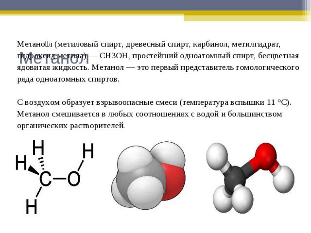 Метанол (метиловый спирт, древесный спирт, карбинол, метилгидрат,гидроксид метила) — CH3OH, простейший одноатомный спирт, бесцветнаяядовитая жидкость. Метанол — это первый представитель гомологическогоряда одноатомных спиртов.С воздухом образует взр…