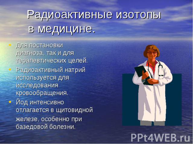 Радиоактивные изотопы в медицине. Для постановки диагноза, так и для терапевтических целей.Радиоактивный натрий используется для исследования кровообращения.Йод интенсивно отлагается в щитовидной железе, особенно при базедовой болезни.