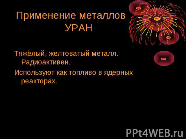 Применение металлов УРАН Тяжёлый, желтоватый металл. Радиоактивен. Используют как топливо в ядерных реакторах.