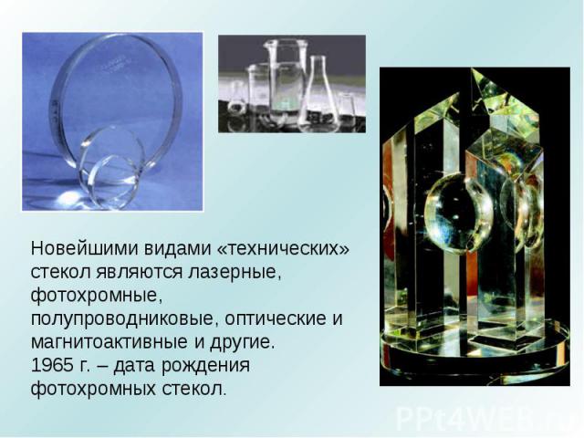 Новейшими видами «технических» стекол являются лазерные, фотохромные, полупроводниковые, оптические и магнитоактивные и другие. 1965 г. – дата рождения фотохромных стекол.