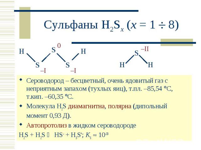 Сульфаны H2Sx (x = 1 8) Сероводород – бесцветный, очень ядовитый газ с неприятным запахом (тухлых яиц), т.пл. –85,54 С, т.кип. –60,35 С. Молекула H2S диамагнитна, полярна (дипольный момент 0,93 Д). Автопротолиз в жидком сероводороде H2S + H2S HS– + …