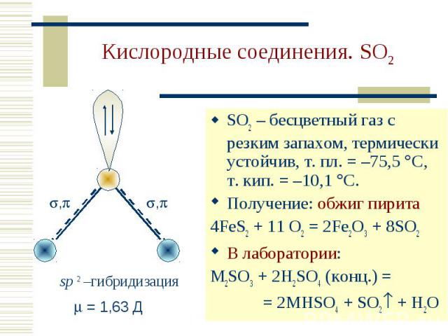 Кислородные соединения. SO2 SO2 – бесцветный газ с резким запахом, термически устойчив, т. пл. = –75,5 С, т. кип. = –10,1 С. Получение: обжиг пирита4FeS2 + 11 O2 = 2Fe2O3 + 8SO2В лаборатории:M2SO3 + 2H2SO4 (конц.) = = 2MHSO4 + SO2 + H2O