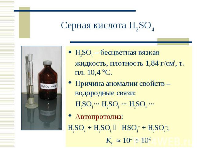 Серная кислота H2SO4 H2SO4 – бесцветная вязкая жидкость, плотность 1,84 г/см3, т. пл. 10,4 С. Причина аномалии свойств – водородные связи: H2SO4 ··· H2SO4 ··· H2SO4 ··· Автопротолиз:H2SO4 + H2SO4 HSO4– + H3SO4+; KS 10–4 10–5