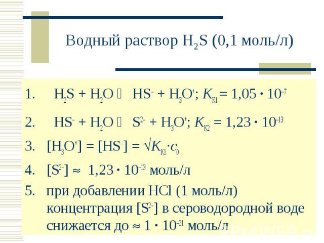 Водный раствор H2S (0,1 моль/л) H2S + H2O HS– + H3O+; KK1 = 1,05 · 107 HS– + H2O S2– + H3O+; KK2 = 1,23 · 1013[H3O+] = [HS–] = KK1·c0[S2–] 1,23 · 1013 моль/л при добавлении HCl (1 моль/л) концентрация [S2–] в сероводородной воде снижается до 1 · 102…