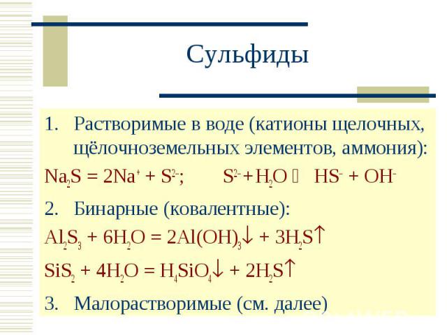 Сульфиды Растворимые в воде (катионы щелочных, щёлочноземельных элементов, аммония):Na2S = 2Na+ + S2–; S2– + H2O HS– + OH–Бинарные (ковалентные):Al2S3 + 6H2O = 2Al(OH)3 + 3H2SSiS2 + 4H2O = H4SiO4 + 2H2S3.Малорастворимые (см. далее)