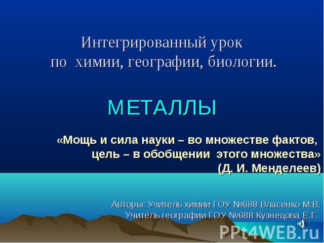 Интегрированный урок по химии, географии, биологии. МЕТАЛЛЫ«Мощь и сила науки – во множестве фактов, цель – в обобщении  этого множества»(Д. И. Менделеев) Авторы: Учитель химии ГОУ №688 Власенко М.В. Учитель географии ГОУ №688 Кузнецова Е.Г.