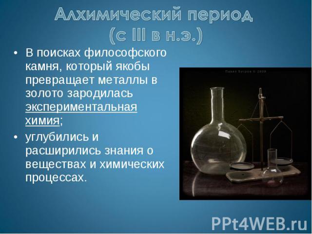 Алхимический период (с III в н.э.) В поисках философского камня, который якобы превращает металлы в золото зародилась экспериментальная химия;углубились и расширились знания о веществах и химических процессах.