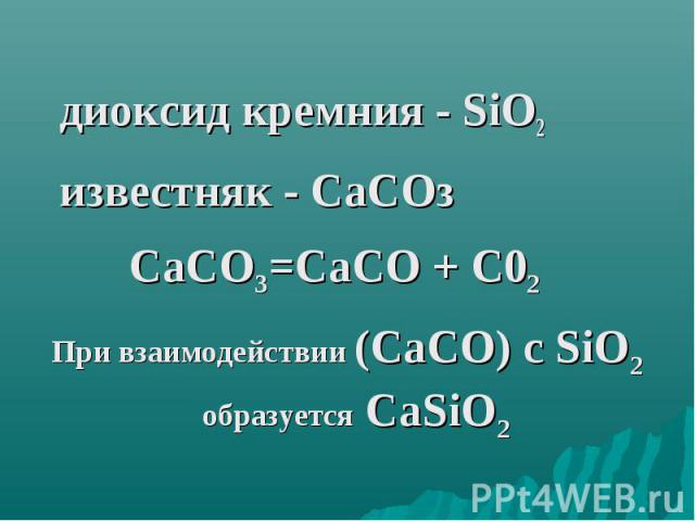 диоксид кремния - SiO2 известняк - СаСОз СаСО3=СаСО + С02 При взаимодействии (СаСО) с SiO2 образуется СаSiO2