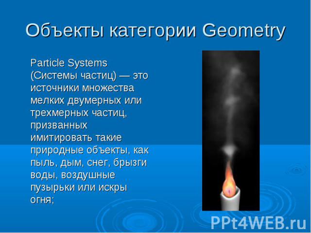 Объекты категории Geometry Particle Systems (Системы частиц) — это источники множества мелких двумерных или трехмерных частиц, призванных имитировать такие природные объекты, как пыль, дым, снег, брызги воды, воздушные пузырьки или искры огня;