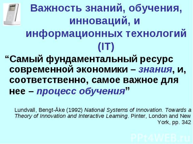 Важность знаний, обучения, инноваций, и информационных технологий (IT) “Самый фундаментальный ресурс современной экономики – знания, и, соответственно, самое важное для нее – процесс обучения”Lundvall, Bengt-Åke (1992) National Systems of Innovation…