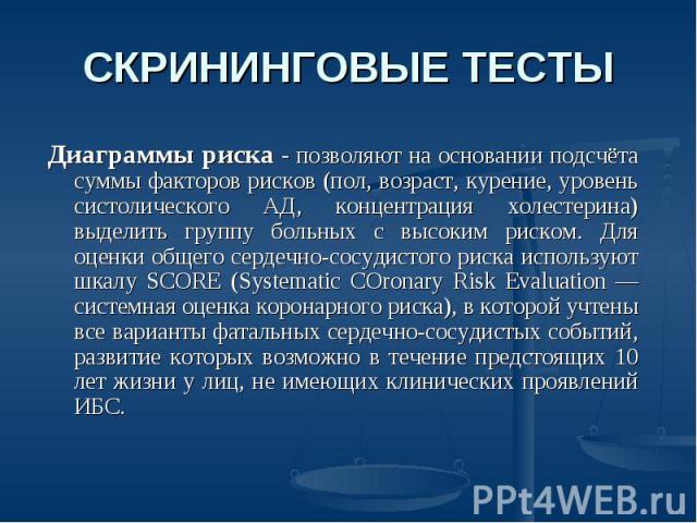 СКРИНИНГОВЫЕ ТЕСТЫ Диаграммы риска - позволяют на основании подсчёта суммы факторов рисков (пол, возраст, курение, уровень систолического АД, концентрация холестерина) выделить группу больных с высоким риском. Для оценки общего сердечно-сосудистого …